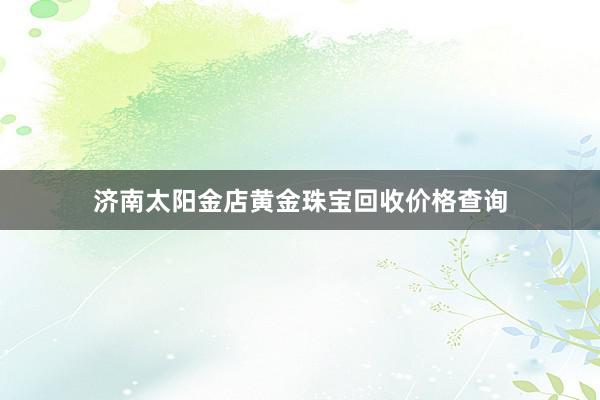 济南太阳金店黄金珠宝回收价格查询